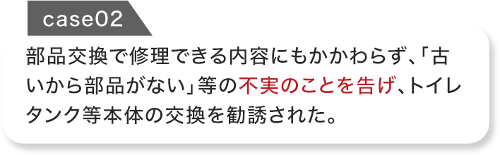 部品交換で修理できる内容にもかかわらず、「古いから部品がない」等の不実のことを告げ、トイレタンク等本体の交換を勧誘された。